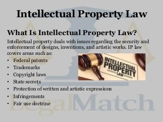 Intellectual Property Law
What Is Intellectual Property Law?
Intellectual property deals with issues regarding the security and
enforcement of designs, inventions, and artistic works. IP law
covers areas such as:
• Federal patents
• Trademarks
• Copyright laws
• State secrets
• Protection of written and artistic expressions
• Infringements
• Fair use doctrine
 