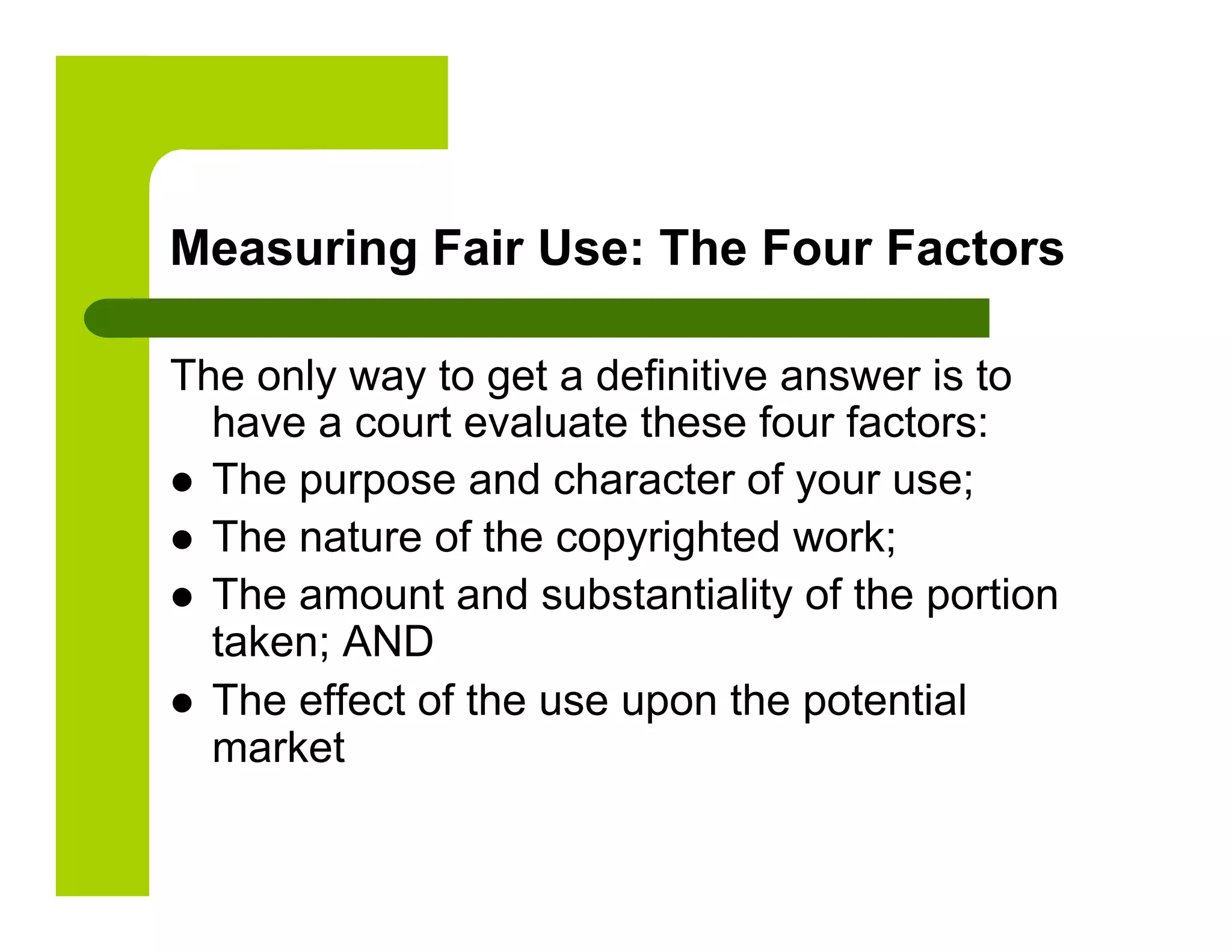 Measuring Fair Use: The Four Factors

The only way to get a definitive answer is to
   have a court evaluate these four factors:
  The purpose and character of your use;
  The nature of the copyrighted work;
  The amount and substantiality of the portion
   taken; AND
  The effect of the use upon the potential
   market
 