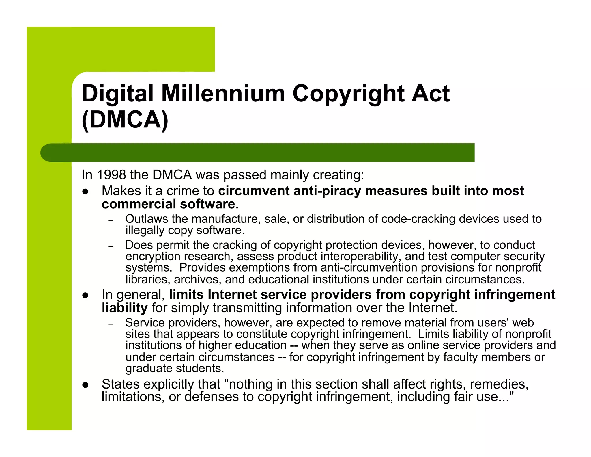 Digital Millennium Copyright Act
(DMCA)

In 1998 the DMCA was passed mainly creating:
  Makes it a crime to circumvent anti-piracy measures built into most
    commercial software.
      –    Outlaws the manufacture, sale, or distribution of code-cracking devices used to
           illegally copy software.
      –    Does permit the cracking of copyright protection devices, however, to conduct
           encryption research, assess product interoperability, and test computer security
           systems. Provides exemptions from anti-circumvention provisions for nonprofit
           libraries, archives, and educational institutions under certain circumstances.
    In general, limits Internet service providers from copyright infringement
     liability for simply transmitting information over the Internet.
      –    Service providers, however, are expected to remove material from users' web
           sites that appears to constitute copyright infringement. Limits liability of nonprofit
           institutions of higher education -- when they serve as online service providers and
           under certain circumstances -- for copyright infringement by faculty members or
           graduate students.
    States explicitly that "nothing in this section shall affect rights, remedies,
     limitations, or defenses to copyright infringement, including fair use..."
 