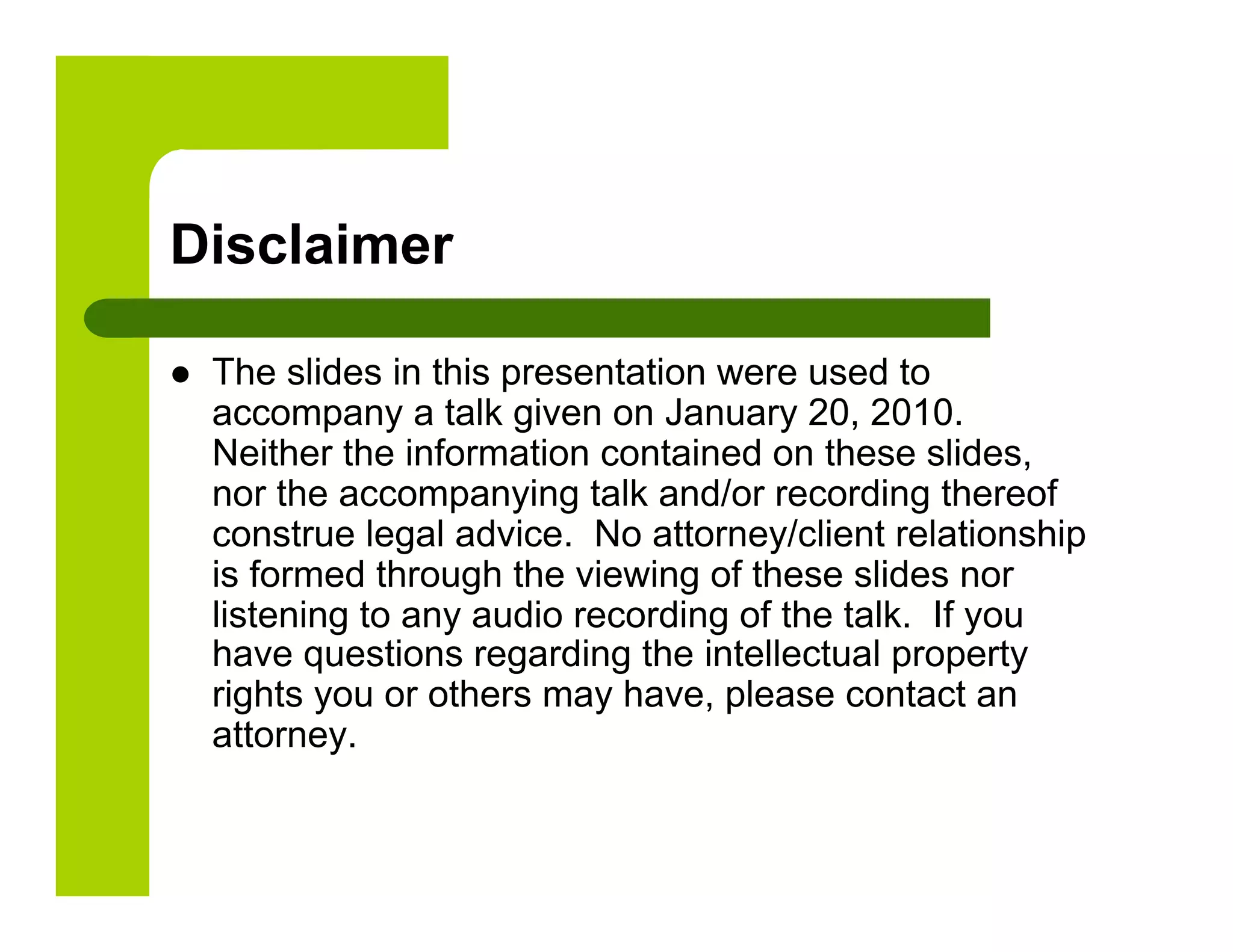 Disclaimer

    The slides in this presentation were used to
     accompany a talk given on January 20, 2010.
     Neither the information contained on these slides,
     nor the accompanying talk and/or recording thereof
     construe legal advice. No attorney/client relationship
     is formed through the viewing of these slides nor
     listening to any audio recording of the talk. If you
     have questions regarding the intellectual property
     rights you or others may have, please contact an
     attorney.
 