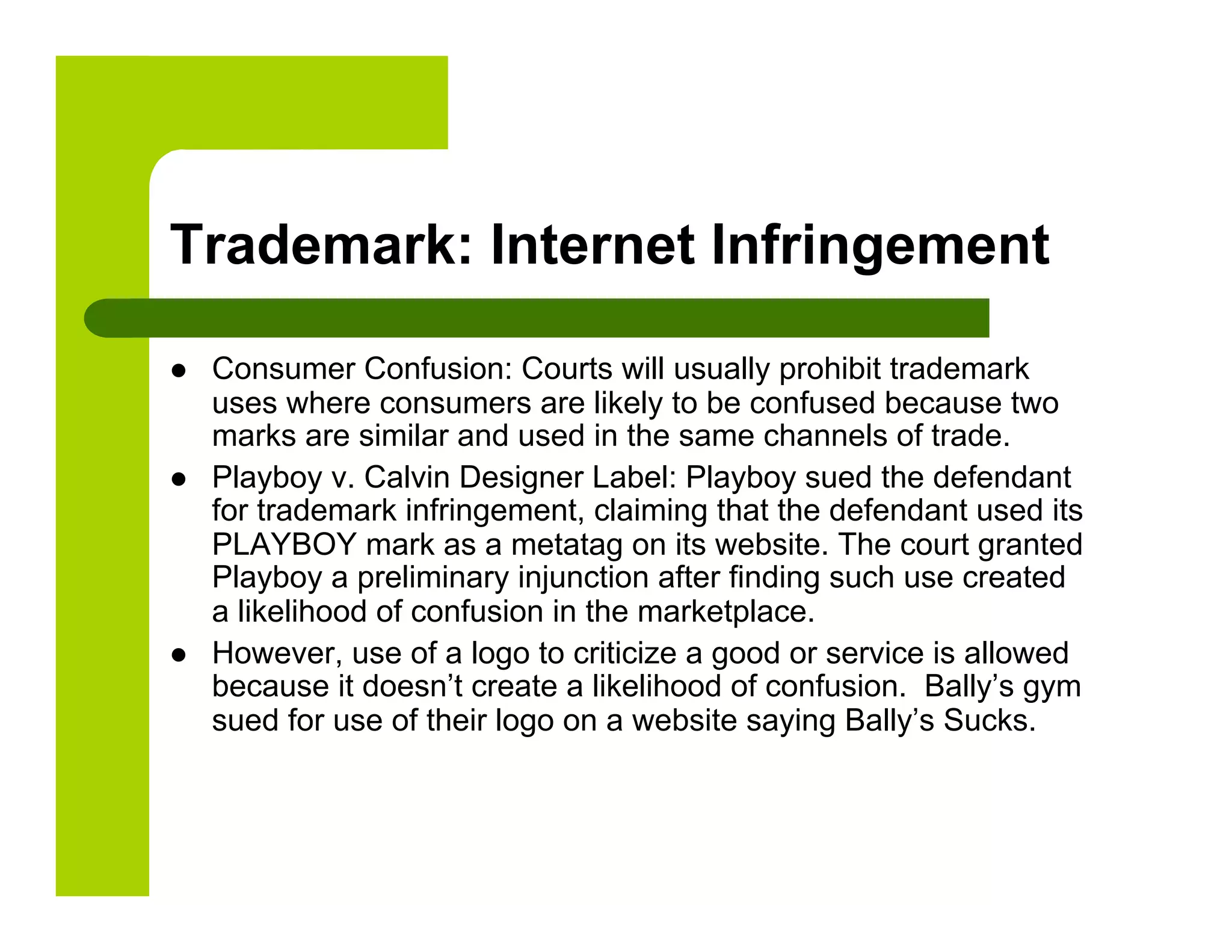 Trademark: Internet Infringement

    Consumer Confusion: Courts will usually prohibit trademark
     uses where consumers are likely to be confused because two
     marks are similar and used in the same channels of trade.
    Playboy v. Calvin Designer Label: Playboy sued the defendant
     for trademark infringement, claiming that the defendant used its
     PLAYBOY mark as a metatag on its website. The court granted
     Playboy a preliminary injunction after finding such use created
     a likelihood of confusion in the marketplace.
    However, use of a logo to criticize a good or service is allowed
     because it doesn’t create a likelihood of confusion. Bally’s gym
     sued for use of their logo on a website saying Bally’s Sucks.
 