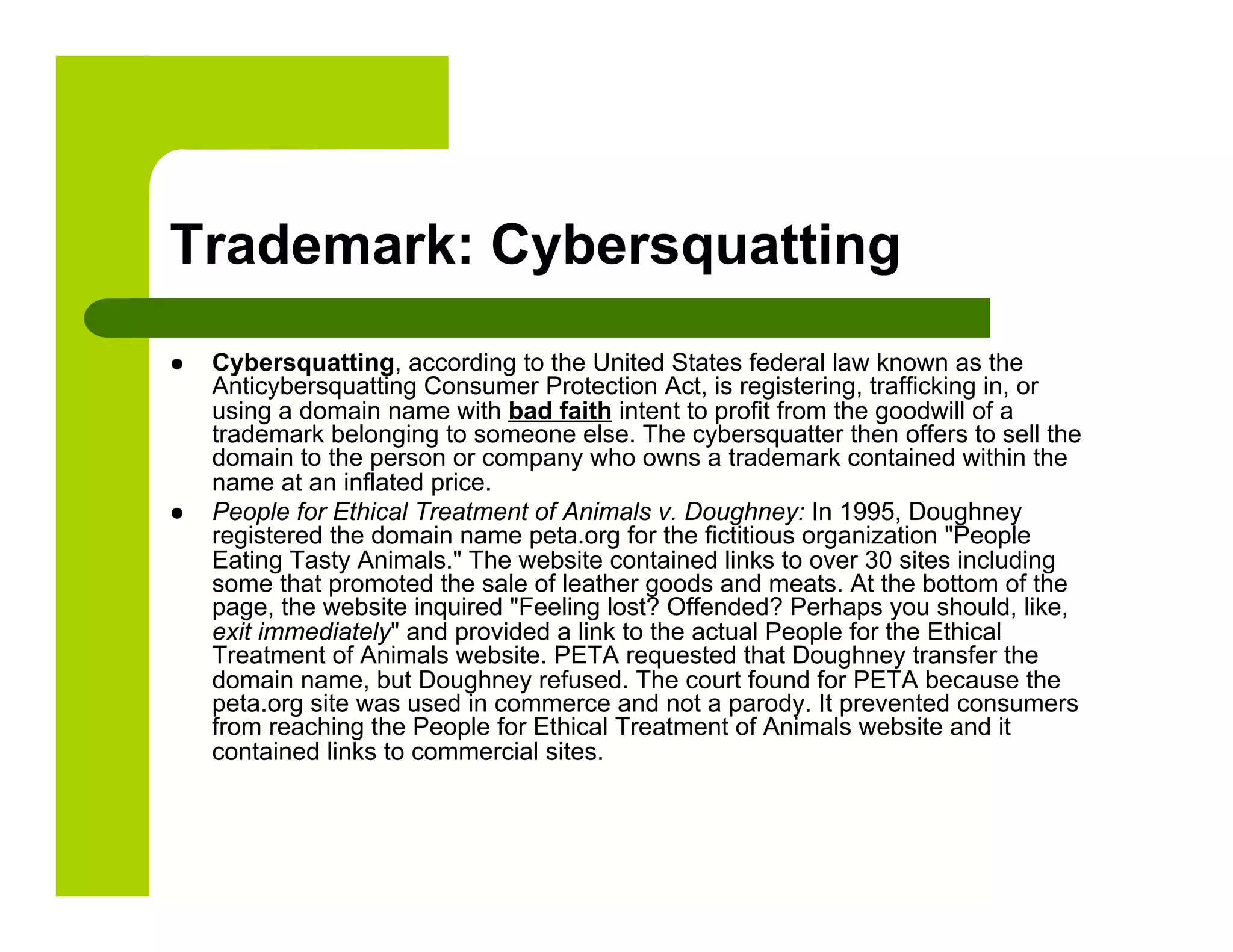 Trademark: Cybersquatting
    Cybersquatting, according to the United States federal law known as the
     Anticybersquatting Consumer Protection Act, is registering, trafficking in, or
     using a domain name with bad faith intent to profit from the goodwill of a
     trademark belonging to someone else. The cybersquatter then offers to sell the
     domain to the person or company who owns a trademark contained within the
     name at an inflated price.
    People for Ethical Treatment of Animals v. Doughney: In 1995, Doughney
     registered the domain name peta.org for the fictitious organization "People
     Eating Tasty Animals." The website contained links to over 30 sites including
     some that promoted the sale of leather goods and meats. At the bottom of the
     page, the website inquired "Feeling lost? Offended? Perhaps you should, like,
     exit immediately" and provided a link to the actual People for the Ethical
     Treatment of Animals website. PETA requested that Doughney transfer the
     domain name, but Doughney refused. The court found for PETA because the
     peta.org site was used in commerce and not a parody. It prevented consumers
     from reaching the People for Ethical Treatment of Animals website and it
     contained links to commercial sites.
 