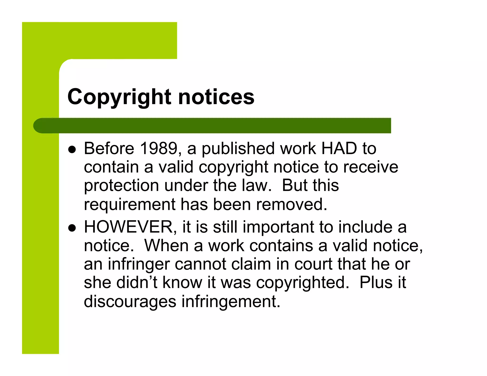 Copyright notices

    Before 1989, a published work HAD to
     contain a valid copyright notice to receive
     protection under the law. But this
     requirement has been removed.
    HOWEVER, it is still important to include a
     notice. When a work contains a valid notice,
     an infringer cannot claim in court that he or
     she didn’t know it was copyrighted. Plus it
     discourages infringement.
 