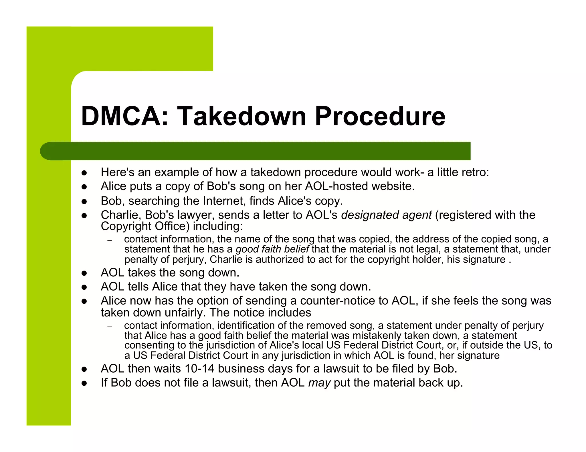 DMCA: Takedown Procedure
    Here's an example of how a takedown procedure would work- a little retro:
    Alice puts a copy of Bob's song on her AOL-hosted website.
    Bob, searching the Internet, finds Alice's copy.
    Charlie, Bob's lawyer, sends a letter to AOL's designated agent (registered with the
     Copyright Office) including:
      –    contact information, the name of the song that was copied, the address of the copied song, a
           statement that he has a good faith belief that the material is not legal, a statement that, under
           penalty of perjury, Charlie is authorized to act for the copyright holder, his signature .
    AOL takes the song down.
    AOL tells Alice that they have taken the song down.
    Alice now has the option of sending a counter-notice to AOL, if she feels the song was
     taken down unfairly. The notice includes
      –    contact information, identification of the removed song, a statement under penalty of perjury
           that Alice has a good faith belief the material was mistakenly taken down, a statement
           consenting to the jurisdiction of Alice's local US Federal District Court, or, if outside the US, to
           a US Federal District Court in any jurisdiction in which AOL is found, her signature
    AOL then waits 10-14 business days for a lawsuit to be filed by Bob.
    If Bob does not file a lawsuit, then AOL may put the material back up.
 