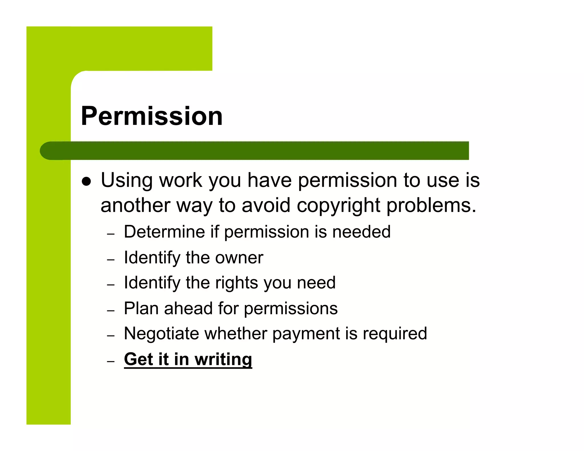 Permission

    Using work you have permission to use is
     another way to avoid copyright problems.
     –    Determine if permission is needed
     –    Identify the owner
     –    Identify the rights you need
     –    Plan ahead for permissions
     –    Negotiate whether payment is required
     –    Get it in writing
 
