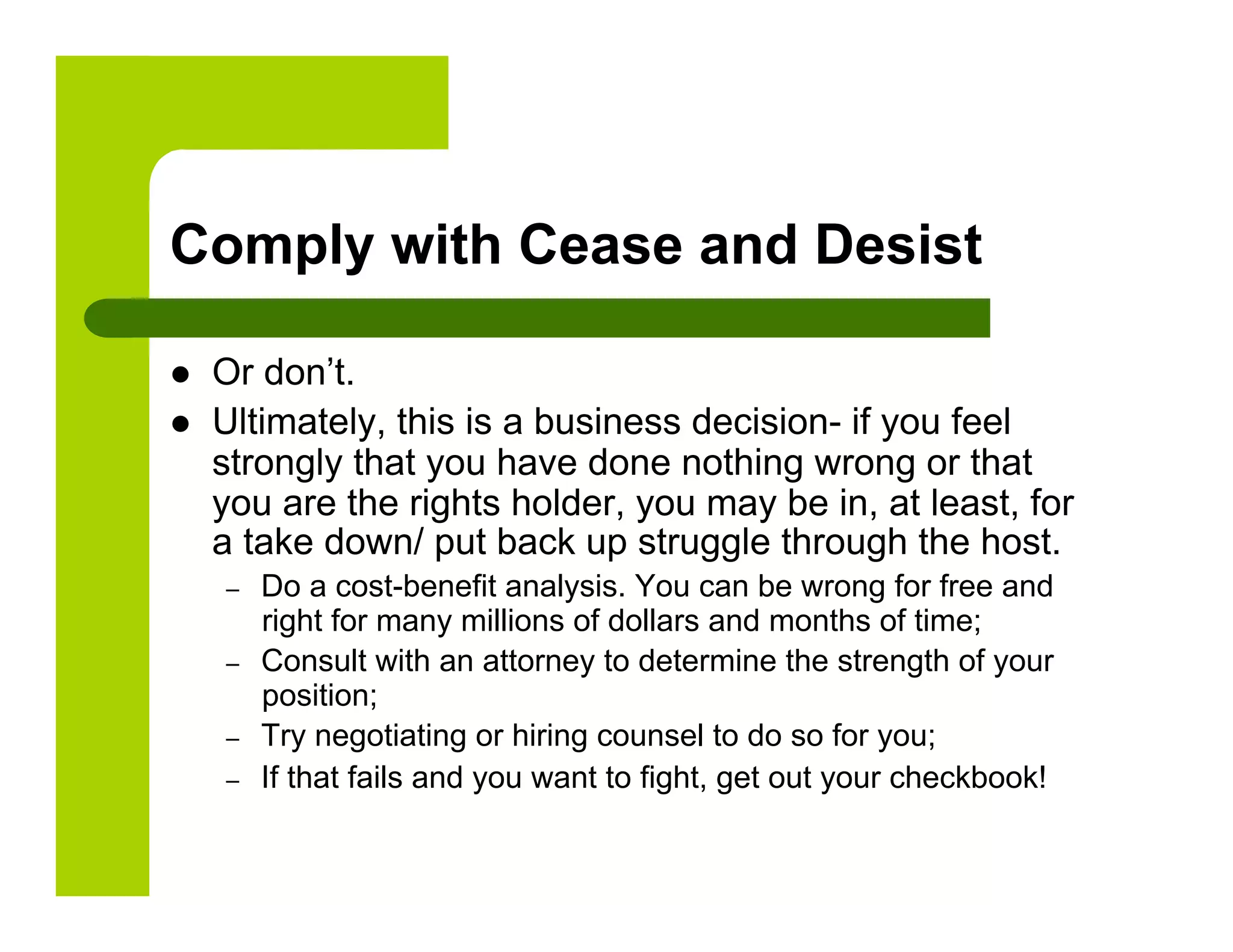 Comply with Cease and Desist

    Or don’t.
    Ultimately, this is a business decision- if you feel
     strongly that you have done nothing wrong or that
     you are the rights holder, you may be in, at least, for
     a take down/ put back up struggle through the host.
     –    Do a cost-benefit analysis. You can be wrong for free and
          right for many millions of dollars and months of time;
     –    Consult with an attorney to determine the strength of your
          position;
     –    Try negotiating or hiring counsel to do so for you;
     –    If that fails and you want to fight, get out your checkbook!
 