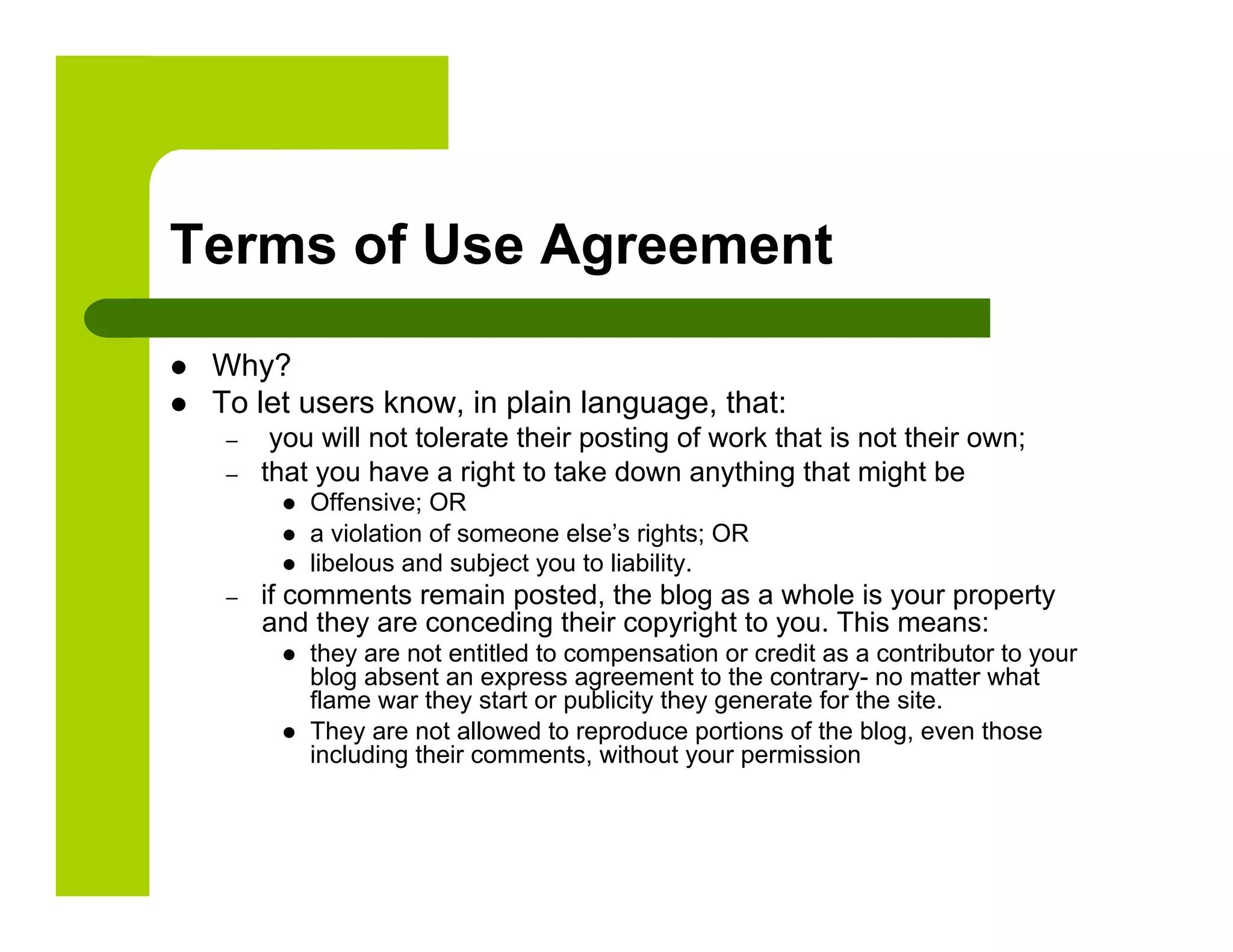 Terms of Use Agreement

    Why?
    To let users know, in plain language, that:
      –     you will not tolerate their posting of work that is not their own;
      –    that you have a right to take down anything that might be
                Offensive; OR
                a violation of someone else’s rights; OR
                libelous and subject you to liability.
      –    if comments remain posted, the blog as a whole is your property
           and they are conceding their copyright to you. This means:
                they are not entitled to compensation or credit as a contributor to your
                 blog absent an express agreement to the contrary- no matter what
                 flame war they start or publicity they generate for the site.
                They are not allowed to reproduce portions of the blog, even those
                 including their comments, without your permission
 