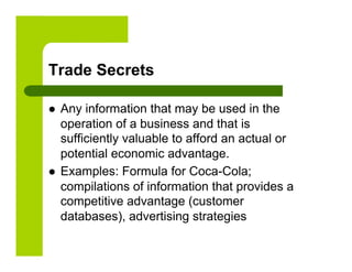 Trade Secrets

    Any information that may be used in the
     operation of a business and that is
     sufficiently valuable to afford an actual or
     potential economic advantage.
    Examples: Formula for Coca-Cola;
     compilations of information that provides a
     competitive advantage (customer
     databases), advertising strategies
 