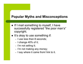 Popular Myths and Misconceptions

    If I mail something to myself, I have
     successfully registered “the poor man’s”
     copyright.
    It’s okay to use something if:
     –    I use less than 8 seconds;
     –    I change 40% of it;
     –    I’m not selling it;
     –    I’m not making any money;
     –    I say where it came from/ link to it.
 