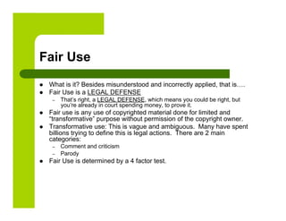 Fair Use
    What is it? Besides misunderstood and incorrectly applied, that is….
    Fair Use is a LEGAL DEFENSE
      –    That’s right, a LEGAL DEFENSE, which means you could be right, but
           you’re already in court spending money, to prove it.
    Fair use is any use of copyrighted material done for limited and
     “transformative” purpose without permission of the copyright owner.
    Transformative use: This is vague and ambiguous. Many have spent
     billions trying to define this is legal actions. There are 2 main
     categories:
      –    Comment and criticism
      –    Parody
    Fair Use is determined by a 4 factor test.
 