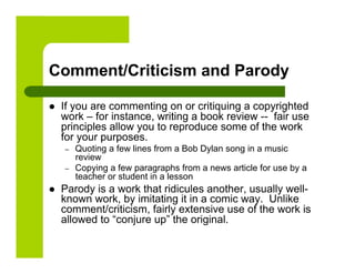 Comment/Criticism and Parody

    If you are commenting on or critiquing a copyrighted
     work – for instance, writing a book review -- fair use
     principles allow you to reproduce some of the work
     for your purposes.
     –    Quoting a few lines from a Bob Dylan song in a music
          review
     –    Copying a few paragraphs from a news article for use by a
          teacher or student in a lesson
    Parody is a work that ridicules another, usually well-
     known work, by imitating it in a comic way. Unlike
     comment/criticism, fairly extensive use of the work is
     allowed to “conjure up” the original.
 