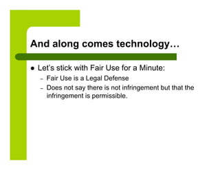 And along comes technology…

    Let’s stick with Fair Use for a Minute:
     –    Fair Use is a Legal Defense
     –    Does not say there is not infringement but that the
          infringement is permissible.
 