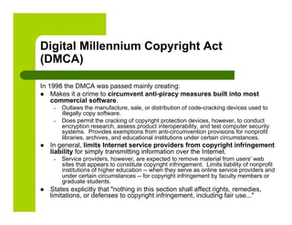 Digital Millennium Copyright Act
(DMCA)

In 1998 the DMCA was passed mainly creating:
  Makes it a crime to circumvent anti-piracy measures built into most
    commercial software.
      –    Outlaws the manufacture, sale, or distribution of code-cracking devices used to
           illegally copy software.
      –    Does permit the cracking of copyright protection devices, however, to conduct
           encryption research, assess product interoperability, and test computer security
           systems. Provides exemptions from anti-circumvention provisions for nonprofit
           libraries, archives, and educational institutions under certain circumstances.
    In general, limits Internet service providers from copyright infringement
     liability for simply transmitting information over the Internet.
      –    Service providers, however, are expected to remove material from users' web
           sites that appears to constitute copyright infringement. Limits liability of nonprofit
           institutions of higher education -- when they serve as online service providers and
           under certain circumstances -- for copyright infringement by faculty members or
           graduate students.
    States explicitly that "nothing in this section shall affect rights, remedies,
     limitations, or defenses to copyright infringement, including fair use..."
 