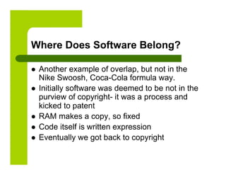 Where Does Software Belong?

    Another example of overlap, but not in the
     Nike Swoosh, Coca-Cola formula way.
    Initially software was deemed to be not in the
     purview of copyright- it was a process and
     kicked to patent
    RAM makes a copy, so fixed
    Code itself is written expression
    Eventually we got back to copyright
 