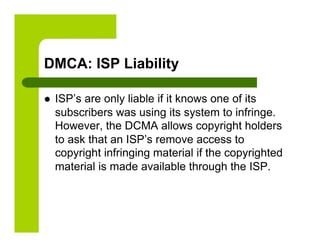 DMCA: ISP Liability

    ISP’s are only liable if it knows one of its
     subscribers was using its system to infringe.
     However, the DCMA allows copyright holders
     to ask that an ISP’s remove access to
     copyright infringing material if the copyrighted
     material is made available through the ISP.
 