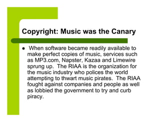 Copyright: Music was the Canary

     When software became readily available to
     make perfect copies of music, services such
     as MP3.com, Napster, Kazaa and Limewire
     sprung up. The RIAA is the organization for
     the music industry who polices the world
     attempting to thwart music pirates. The RIAA
     fought against companies and people as well
     as lobbied the government to try and curb
     piracy.
 