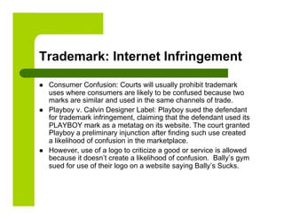Trademark: Internet Infringement

    Consumer Confusion: Courts will usually prohibit trademark
     uses where consumers are likely to be confused because two
     marks are similar and used in the same channels of trade.
    Playboy v. Calvin Designer Label: Playboy sued the defendant
     for trademark infringement, claiming that the defendant used its
     PLAYBOY mark as a metatag on its website. The court granted
     Playboy a preliminary injunction after finding such use created
     a likelihood of confusion in the marketplace.
    However, use of a logo to criticize a good or service is allowed
     because it doesn’t create a likelihood of confusion. Bally’s gym
     sued for use of their logo on a website saying Bally’s Sucks.
 