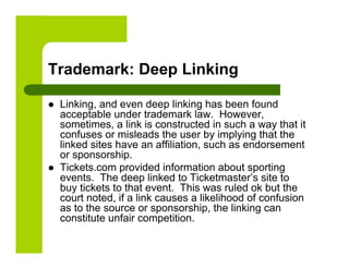 Trademark: Deep Linking

    Linking, and even deep linking has been found
     acceptable under trademark law. However,
     sometimes, a link is constructed in such a way that it
     confuses or misleads the user by implying that the
     linked sites have an affiliation, such as endorsement
     or sponsorship.
    Tickets.com provided information about sporting
     events. The deep linked to Ticketmaster’s site to
     buy tickets to that event. This was ruled ok but the
     court noted, if a link causes a likelihood of confusion
     as to the source or sponsorship, the linking can
     constitute unfair competition.
 