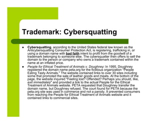 Trademark: Cybersquatting
    Cybersquatting, according to the United States federal law known as the
     Anticybersquatting Consumer Protection Act, is registering, trafficking in, or
     using a domain name with bad faith intent to profit from the goodwill of a
     trademark belonging to someone else. The cybersquatter then offers to sell the
     domain to the person or company who owns a trademark contained within the
     name at an inflated price.
    People for Ethical Treatment of Animals v. Doughney: In 1995, Doughney
     registered the domain name peta.org for the fictitious organization "People
     Eating Tasty Animals." The website contained links to over 30 sites including
     some that promoted the sale of leather goods and meats. At the bottom of the
     page, the website inquired "Feeling lost? Offended? Perhaps you should, like,
     exit immediately" and provided a link to the actual People for the Ethical
     Treatment of Animals website. PETA requested that Doughney transfer the
     domain name, but Doughney refused. The court found for PETA because the
     peta.org site was used in commerce and not a parody. It prevented consumers
     from reaching the People for Ethical Treatment of Animals website and it
     contained links to commercial sites.
 