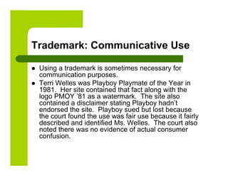 Trademark: Communicative Use

    Using a trademark is sometimes necessary for
     communication purposes.
    Terri Welles was Playboy Playmate of the Year in
     1981. Her site contained that fact along with the
     logo PMOY ’81 as a watermark. The site also
     contained a disclaimer stating Playboy hadn’t
     endorsed the site. Playboy sued but lost because
     the court found the use was fair use because it fairly
     described and identified Ms. Welles. The court also
     noted there was no evidence of actual consumer
     confusion.
 