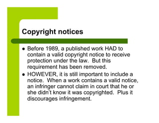 Copyright notices

    Before 1989, a published work HAD to
     contain a valid copyright notice to receive
     protection under the law. But this
     requirement has been removed.
    HOWEVER, it is still important to include a
     notice. When a work contains a valid notice,
     an infringer cannot claim in court that he or
     she didn’t know it was copyrighted. Plus it
     discourages infringement.
 