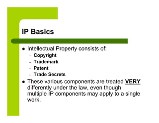 IP Basics

    Intellectual Property consists of:
     –    Copyright
     –    Trademark
     –    Patent
     –    Trade Secrets
    These various components are treated VERY
     differently under the law, even though
     multiple IP components may apply to a single
     work.
 
