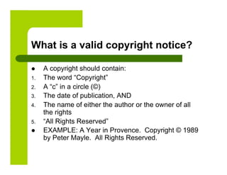 What is a valid copyright notice?

     A copyright should contain:
1.    The word “Copyright”
2.    A “c” in a circle (©)
3.    The date of publication, AND
4.    The name of either the author or the owner of all
      the rights
5.    “All Rights Reserved”
     EXAMPLE: A Year in Provence. Copyright © 1989
      by Peter Mayle. All Rights Reserved.
 