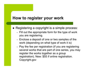 How to register your work

    Registering a copyright is a simple process:
     –    Fill out the appropriate form for the type of work
          you are registering.
     –    Enclose a deposit of one or two samples of the
          work (depending on what type of work it is)
     –    Pay the fee per registration (if you are registering
          several works that are part of one series, you may
          register the works together as a group
          registration). New: $55 if online registration.
          Copyright.gov
 