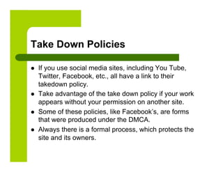 Take Down Policies

    If you use social media sites, including You Tube,
     Twitter, Facebook, etc., all have a link to their
     takedown policy.
    Take advantage of the take down policy if your work
     appears without your permission on another site.
    Some of these policies, like Facebook’s, are forms
     that were produced under the DMCA.
    Always there is a formal process, which protects the
     site and its owners.
 