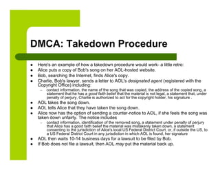 DMCA: Takedown Procedure
    Here's an example of how a takedown procedure would work- a little retro:
    Alice puts a copy of Bob's song on her AOL-hosted website.
    Bob, searching the Internet, finds Alice's copy.
    Charlie, Bob's lawyer, sends a letter to AOL's designated agent (registered with the
     Copyright Office) including:
      –    contact information, the name of the song that was copied, the address of the copied song, a
           statement that he has a good faith belief that the material is not legal, a statement that, under
           penalty of perjury, Charlie is authorized to act for the copyright holder, his signature .
    AOL takes the song down.
    AOL tells Alice that they have taken the song down.
    Alice now has the option of sending a counter-notice to AOL, if she feels the song was
     taken down unfairly. The notice includes
      –    contact information, identification of the removed song, a statement under penalty of perjury
           that Alice has a good faith belief the material was mistakenly taken down, a statement
           consenting to the jurisdiction of Alice's local US Federal District Court, or, if outside the US, to
           a US Federal District Court in any jurisdiction in which AOL is found, her signature
    AOL then waits 10-14 business days for a lawsuit to be filed by Bob.
    If Bob does not file a lawsuit, then AOL may put the material back up.
 