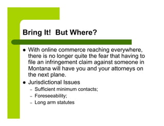 Bring It! But Where?

    With online commerce reaching everywhere,
     there is no longer quite the fear that having to
     file an infringement claim against someone in
     Montana will have you and your attorneys on
     the next plane.
    Jurisdictional Issues
     –    Sufficient minimum contacts;
     –    Foreseeability;
     –    Long arm statutes
 