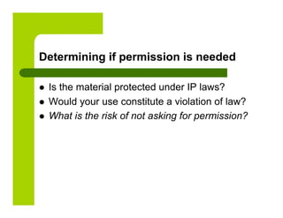 Determining if permission is needed

    Is the material protected under IP laws?
    Would your use constitute a violation of law?
    What is the risk of not asking for permission?
 