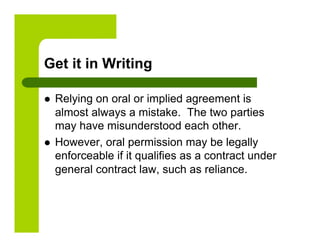 Get it in Writing

    Relying on oral or implied agreement is
     almost always a mistake. The two parties
     may have misunderstood each other.
    However, oral permission may be legally
     enforceable if it qualifies as a contract under
     general contract law, such as reliance.
 