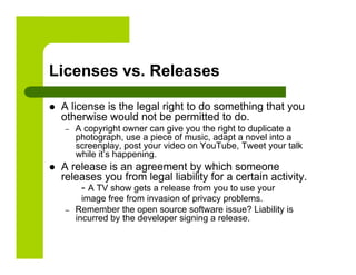 Licenses vs. Releases

    A license is the legal right to do something that you
     otherwise would not be permitted to do.
     –    A copyright owner can give you the right to duplicate a
          photograph, use a piece of music, adapt a novel into a
          screenplay, post your video on YouTube, Tweet your talk
          while it’s happening.
    A release is an agreement by which someone
     releases you from legal liability for a certain activity.
         - A TV show gets a release from you to use your
            image free from invasion of privacy problems.
     –    Remember the open source software issue? Liability is
          incurred by the developer signing a release.
 