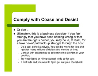 Comply with Cease and Desist

    Or don’t.
    Ultimately, this is a business decision- if you feel
     strongly that you have done nothing wrong or that
     you are the rights holder, you may be in, at least, for
     a take down/ put back up struggle through the host.
     –    Do a cost-benefit analysis. You can be wrong for free and
          right for many millions of dollars and months of time;
     –    Consult with an attorney to determine the strength of your
          position;
     –    Try negotiating or hiring counsel to do so for you;
     –    If that fails and you want to fight, get out your checkbook!
 