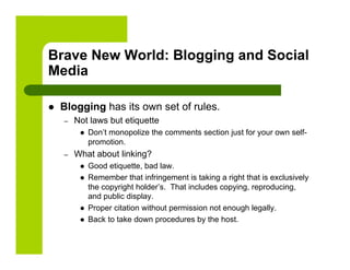 Brave New World: Blogging and Social
Media

    Blogging has its own set of rules.
     –    Not laws but etiquette
               Don’t monopolize the comments section just for your own self-
                promotion.
     –    What about linking?
               Good etiquette, bad law.
               Remember that infringement is taking a right that is exclusively
                the copyright holder’s. That includes copying, reproducing,
                and public display.
               Proper citation without permission not enough legally.
               Back to take down procedures by the host.
 