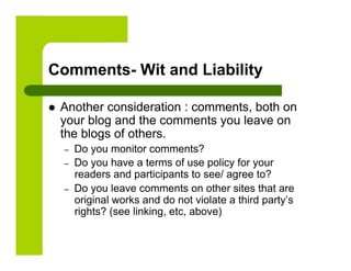 Comments- Wit and Liability

    Another consideration : comments, both on
     your blog and the comments you leave on
     the blogs of others.
     –    Do you monitor comments?
     –    Do you have a terms of use policy for your
          readers and participants to see/ agree to?
     –    Do you leave comments on other sites that are
          original works and do not violate a third party’s
          rights? (see linking, etc, above)
 