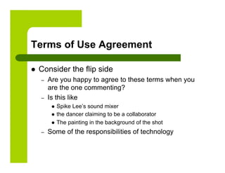 Terms of Use Agreement

    Consider the flip side
     –    Are you happy to agree to these terms when you
          are the one commenting?
     –    Is this like
             Spike Lee’s sound mixer
             the dancer claiming to be a collaborator
             The painting in the background of the shot

     –    Some of the responsibilities of technology
 