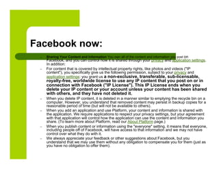 Facebook now:
 –    Sharing Your Content and Information You own all of the content and information you post on
      Facebook, and you can control how it is shared through your privacy and application settings.
      In addition:
 –    For content that is covered by intellectual property rights, like photos and videos ("IP
      content"), you specifically give us the following permission, subject to your privacy and
      application settings: you grant us a non-exclusive, transferable, sub-licensable,
      royalty-free, worldwide license to use any IP content that you post on or in
      connection with Facebook ("IP License"). This IP License ends when you
      delete your IP content or your account unless your content has been shared
      with others, and they have not deleted it.
 –    When you delete IP content, it is deleted in a manner similar to emptying the recycle bin on a
      computer. However, you understand that removed content may persist in backup copies for a
      reasonable period of time (but will not be available to others).
 –    When you add an application and use Platform, your content and information is shared with
      the application. We require applications to respect your privacy settings, but your agreement
      with that application will control how the application can use the content and information you
      share. (To learn more about Platform, read our About Platform page.)
 –    When you publish content or information using the "everyone" setting, it means that everyone,
      including people off of Facebook, will have access to that information and we may not have
      control over what they do with it.
 –    We always appreciate your feedback or other suggestions about Facebook, but you
      understand that we may use them without any obligation to compensate you for them (just as
      you have no obligation to offer them).
 