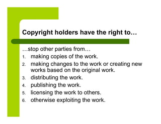 Copyright holders have the right to…

…stop other parties from…
1.  making copies of the work.
2.  making changes to the work or creating new
    works based on the original work.
3.  distributing the work.
4.  publishing the work.
5.  licensing the work to others.
6.  otherwise exploiting the work.
 