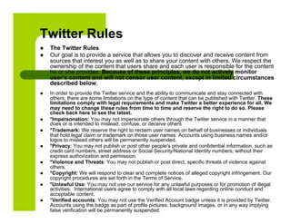 Twitter Rules
    The Twitter Rules
    Our goal is to provide a service that allows you to discover and receive content from
     sources that interest you as well as to share your content with others. We respect the
     ownership of the content that users share and each user is responsible for the content
     he or she provides. Because of these principles, we do not actively monitor
     user’s content and will not censor user content, except in limited circumstances
     described below.
    In order to provide the Twitter service and the ability to communicate and stay connected with
     others, there are some limitations on the type of content that can be published with Twitter. These
     limitations comply with legal requirements and make Twitter a better experience for all. We
     may need to change these rules from time to time and reserve the right to do so. Please
     check back here to see the latest.
    *Impersonation: You may not impersonate others through the Twitter service in a manner that
     does or is intended to mislead, confuse, or deceive others
    *Trademark: We reserve the right to reclaim user names on behalf of businesses or individuals
     that hold legal claim or trademark on those user names. Accounts using business names and/or
     logos to mislead others will be permanently suspended.
    *Privacy: You may not publish or post other people's private and confidential information, such as
     credit card numbers, street address or Social Security/National Identity numbers, without their
     express authorization and permission.
    *Violence and Threats: You may not publish or post direct, specific threats of violence against
     others.
    *Copyright: We will respond to clear and complete notices of alleged copyright infringement. Our
     copyright procedures are set forth in the Terms of Service.
    *Unlawful Use: You may not use our service for any unlawful purposes or for promotion of illegal
     activities. International users agree to comply with all local laws regarding online conduct and
     acceptable content.
    *Verified accounts: You may not use the Verified Account badge unless it is provided by Twitter.
     Accounts using the badge as part of profile pictures, background images, or in any way implying
     false verification will be permanently suspended.
 