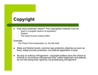 Copyright
    How does protection attach? The copyrighted material must be
      –    fixed in a tangible medium of expression
      –    Original
      –    The result of some creative effort

Example:
      This Power Point presentation vs. the talk itself

    State and federal levels- common law protection attaches as soon as
     fixed, states provide protection, but federal registration is best

    No duty to enforce infringement-- copyright holders have the choice to
     enforce or not enforce infringement and, unlike trademark and patents,
     do not risk losing their rights by not prosecuting infringement
 
