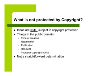 What is not protected by Copyright?

    Ideas are NOT subject to copyright protection
    Things in the public domain
     –    Time of creation
     –    Registration
     –    Publication
     –    Renewal
     –    Improper copyright notice
    Not a straightforward determination
 