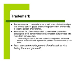 Trademark

    Trademarks are commercial source indicators, distinctive signs
     that identify certain goods or services produced or provided by
     a specific person or enterprise.
    Benchmark for protection is USE- common law protection-
     geographic area; some states have protection but provides little
     more than common law.
      –     Federal registration is the best protection- requires a trademark
           search, publication with a period for contests to the issuance of the
           mark.
    Must prosecute infringement of trademark or risk
     losing the mark yourself!!
 