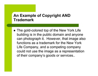 An Example of Copyright AND
Trademark

    The gold-colored top of the New York Life
     building is in the public domain and anyone
     can photograph it. However, that image also
     functions as a trademark for the New York
     Life Company, and a competing company
     could not use the image as a representation
     of their company’s goods or services..
 