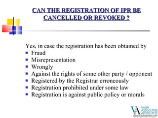 Yes, in case the registration has been obtained by Fraud  Misrepresentation  Wrongly  Against the rights of some other party / opponent  Registered by the Registrar erroneously  Registration prohibited under some law  Registration is against public policy or morals   CAN THE REGISTRATION OF IPR BE CANCELLED OR REVOKED ? 