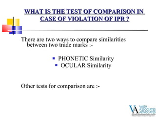 There are two ways to compare similarities between two trade marks :- PHONETIC Similarity  OCULAR Similarity  Other tests for comparison are :- WHAT IS THE TEST OF COMPARISON IN  CASE OF VIOLATION OF IPR ? 