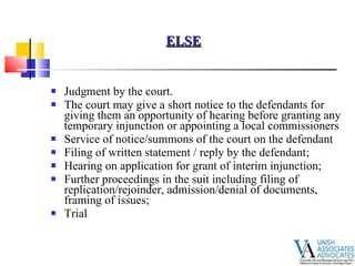 Judgment by the court. The court may give a short notice to the defendants for giving them an opportunity of hearing before granting any temporary injunction or appointing a local commissioners Service of notice/summons of the court on the defendant Filing of written statement / reply by the defendant; Hearing on application for grant of interim injunction; Further proceedings in the suit including filing of replication/rejoinder, admission/denial of documents, framing of issues; Trial ELSE 