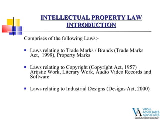   Comprises of the following Laws:- Laws relating to Trade Marks / Brands (Trade Marks Act,  1999), Property Marks  Laws relating to Copyright (Copyright Act, 1957) Artistic Work, Literary Work, Audio Video Records and Software Laws relating to Industrial Designs (Designs Act, 2000) INTELLECTUAL PROPERTY LAW INTRODUCTION 