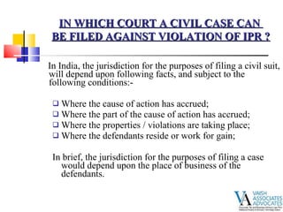 In India, the jurisdiction for the purposes of filing a civil suit, will depend upon following facts, and subject to the following conditions:- Where the cause of action has accrued; Where the part of the cause of action has accrued; Where the properties / violations are taking place; Where the defendants reside or work for gain; In brief, the jurisdiction for the purposes of filing a case would depend upon the place of business of the defendants. IN WHICH COURT A CIVIL CASE CAN  BE FILED AGAINST VIOLATION OF IPR ? 
